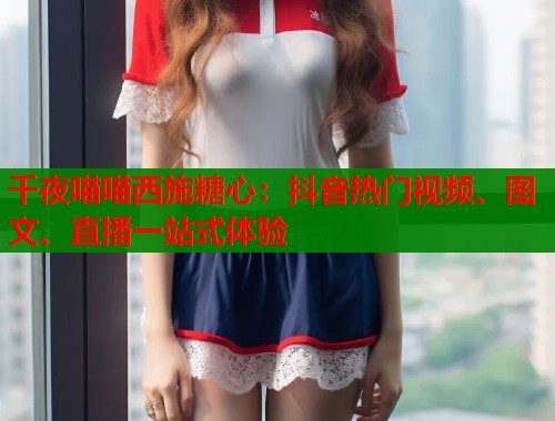 千夜喵喵西施糖心：抖音热门视频、图文、直播一站式体验