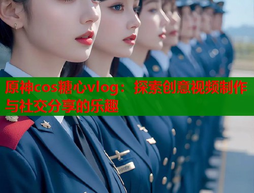 原神cos糖心vlog：探索创意视频制作与社交分享的乐趣  第2张