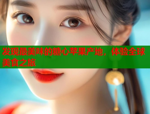 发现最美味的糖心苹果产地，体验全球美食之旅  第2张