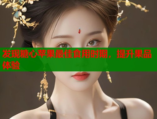 发现糖心苹果最佳食用时期，提升果品体验