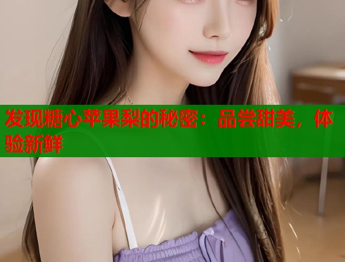 发现糖心苹果梨的秘密：品尝甜美，体验新鲜