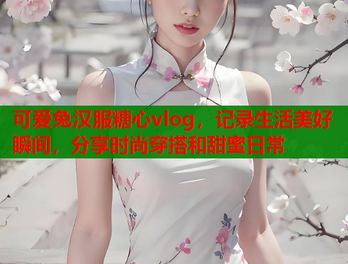 可爱兔汉服糖心vlog，记录生活美好瞬间，分享时尚穿搭和甜蜜日常