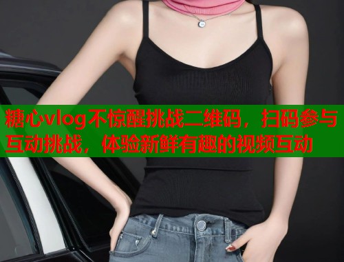 糖心vlog不惊醒挑战二维码，扫码参与互动挑战，体验新鲜有趣的视频互动