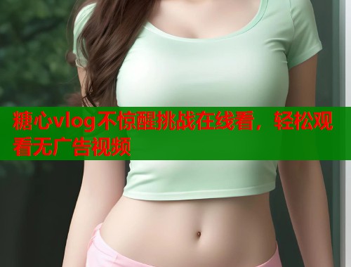 糖心vlog不惊醒挑战在线看，轻松观看无广告视频