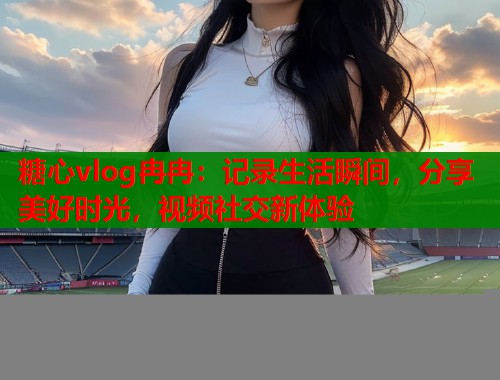 糖心vlog冉冉：记录生活瞬间，分享美好时光，视频社交新体验  第2张