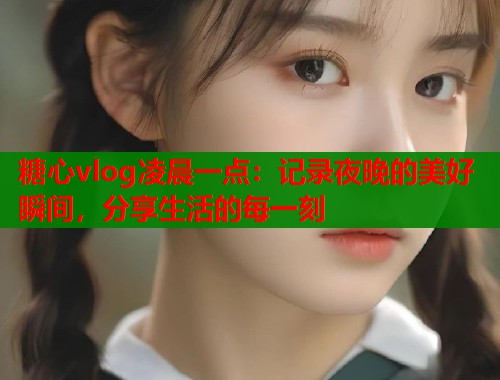 糖心vlog凌晨一点：记录夜晚的美好瞬间，分享生活的每一刻