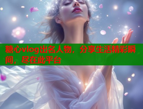糖心vlog出名人物，分享生活精彩瞬间，尽在此平台