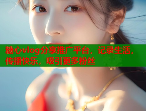 糖心vlog分享推广平台，记录生活，传播快乐，吸引更多粉丝