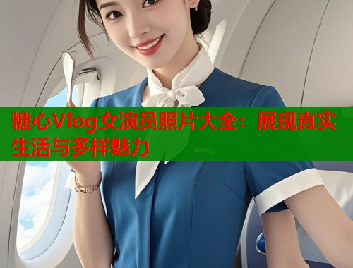 糖心Vlog女演员照片大全：展现真实生活与多样魅力