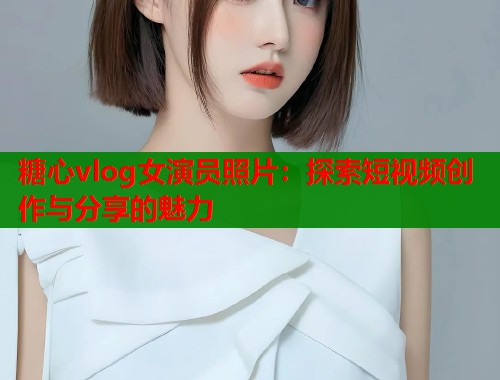 糖心vlog女演员照片：探索短视频创作与分享的魅力
