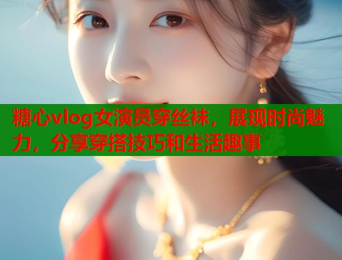 糖心vlog女演员穿丝袜，展现时尚魅力，分享穿搭技巧和生活趣事