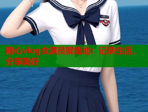 糖心vlog女演员聚集地：记录生活，分享美好