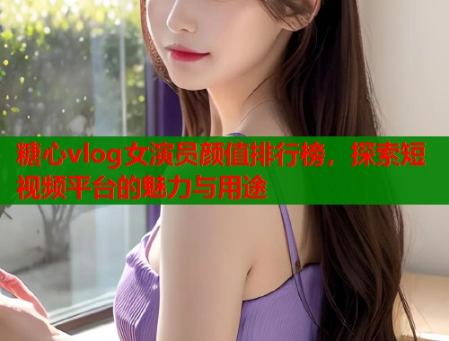 糖心vlog女演员颜值排行榜，探索短视频平台的魅力与用途