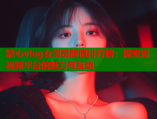 糖心vlog女演员颜值排行榜：探索短视频平台的魅力与互动