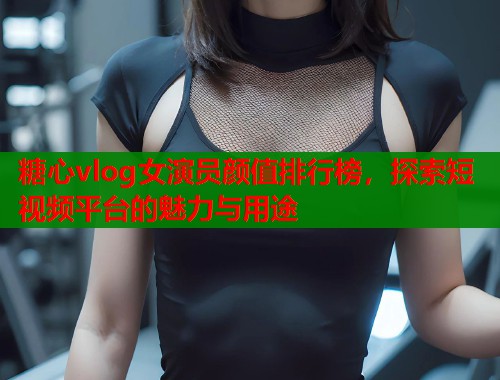 糖心vlog女演员颜值排行榜，探索短视频平台的魅力与用途  第2张