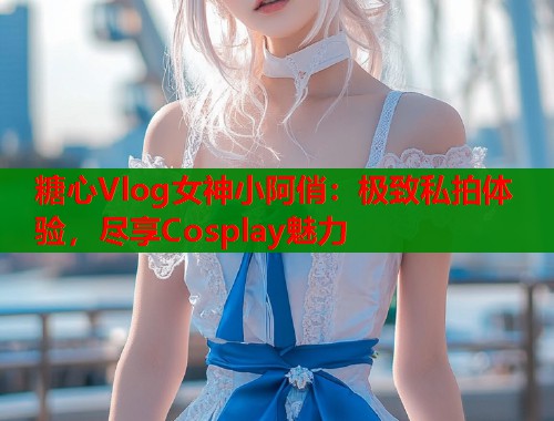 糖心Vlog女神小阿俏：极致私拍体验，尽享Cosplay魅力