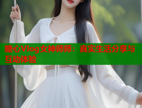 糖心Vlog女神师师：真实生活分享与互动体验