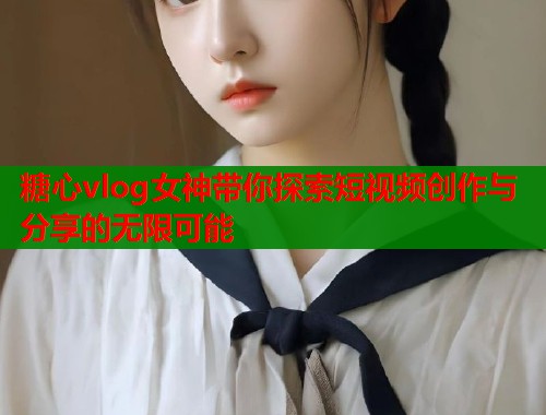 糖心vlog女神带你探索短视频创作与分享的无限可能