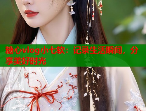 糖心vlog小七软：记录生活瞬间，分享美好时光