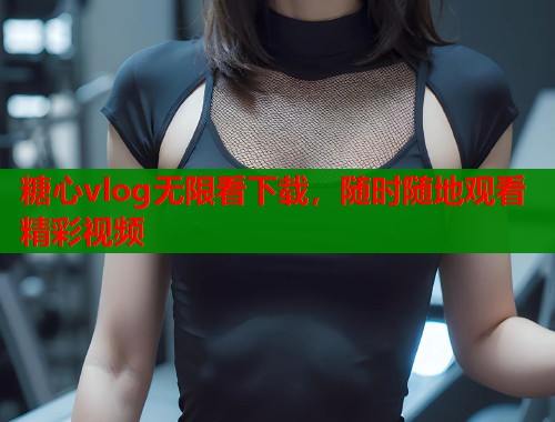 糖心vlog无限看下载，随时随地观看精彩视频