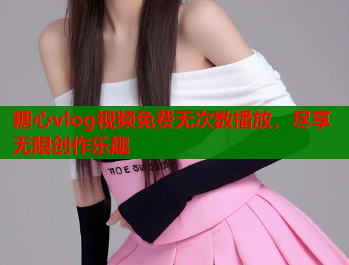 糖心vlog视频免费无次数播放，尽享无限创作乐趣