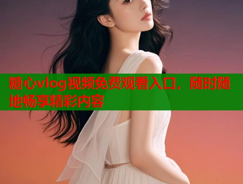 糖心vlog视频免费观看入口，随时随地畅享精彩内容