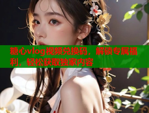 糖心vlog视频兑换码，解锁专属福利，轻松获取独家内容