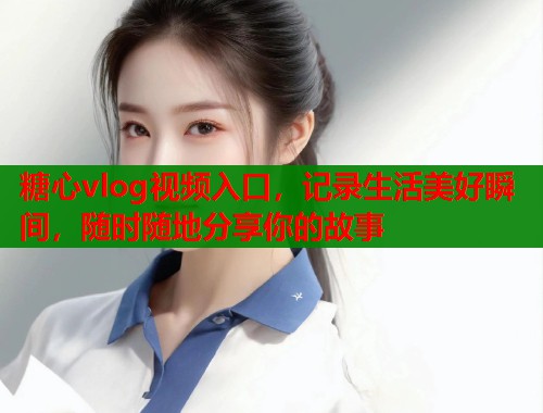 糖心vlog视频入口，记录生活美好瞬间，随时随地分享你的故事