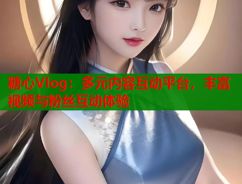糖心Vlog：多元内容互动平台，丰富视频与粉丝互动体验