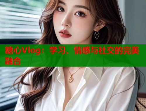 糖心Vlog：学习、情感与社交的完美融合