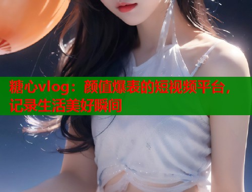 糖心vlog：颜值爆表的短视频平台，记录生活美好瞬间