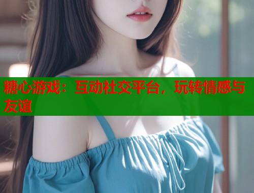 糖心游戏：互动社交平台，玩转情感与友谊