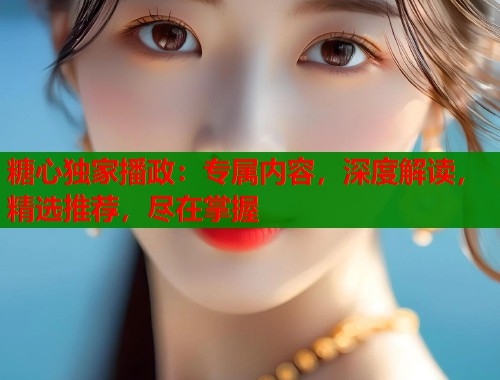糖心独家播政：专属内容，深度解读，精选推荐，尽在掌握