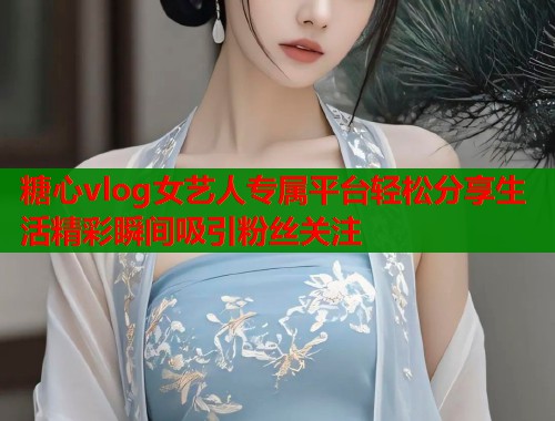 糖心vlog女艺人专属平台轻松分享生活精彩瞬间吸引粉丝关注