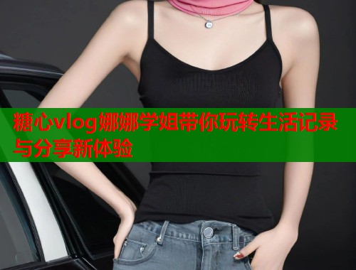 糖心vlog娜娜学姐带你玩转生活记录与分享新体验