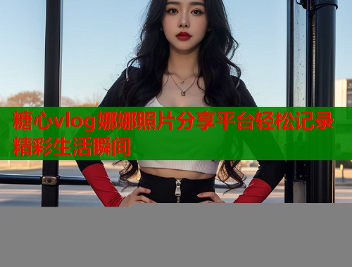 糖心vlog娜娜照片分享平台轻松记录精彩生活瞬间