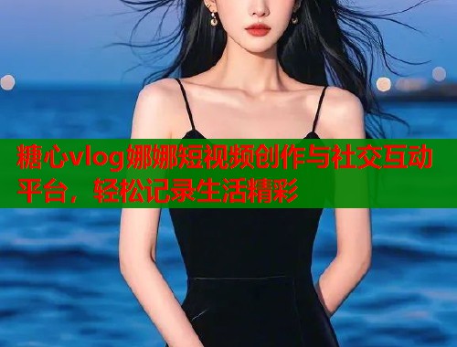糖心vlog娜娜短视频创作与社交互动平台，轻松记录生活精彩