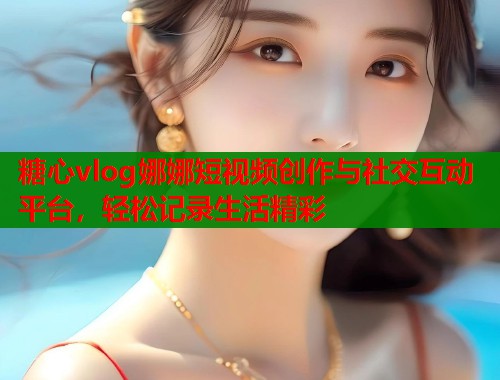 糖心vlog娜娜短视频创作与社交互动平台，轻松记录生活精彩  第2张