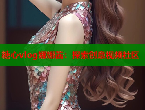 糖心vlog娜娜酱：探索创意视频社区  第2张