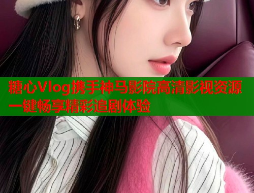糖心Vlog携手神马影院高清影视资源一键畅享精彩追剧体验