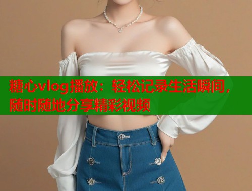 糖心vlog播放：轻松记录生活瞬间，随时随地分享精彩视频  第2张