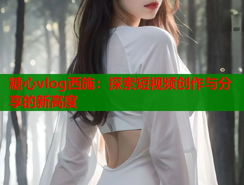 糖心vlog西施：探索短视频创作与分享的新高度