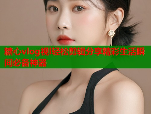 糖心vlog视l轻松剪辑分享精彩生活瞬间必备神器