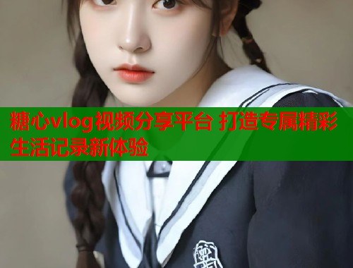 糖心vlog视频分享平台 打造专属精彩生活记录新体验