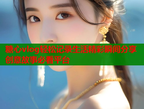 糖心vlog轻松记录生活精彩瞬间分享创意故事必看平台