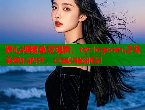 糖心视频免费观看，txvlogcom提供多样化内容，尽享精彩时刻