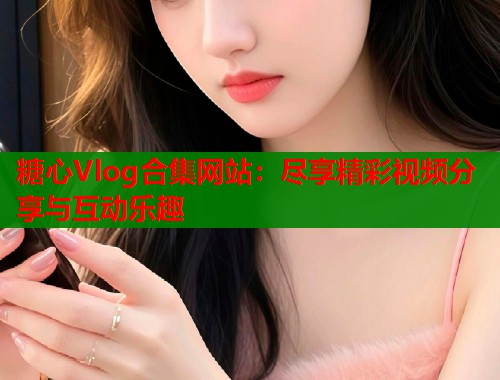 糖心Vlog合集网站：尽享精彩视频分享与互动乐趣