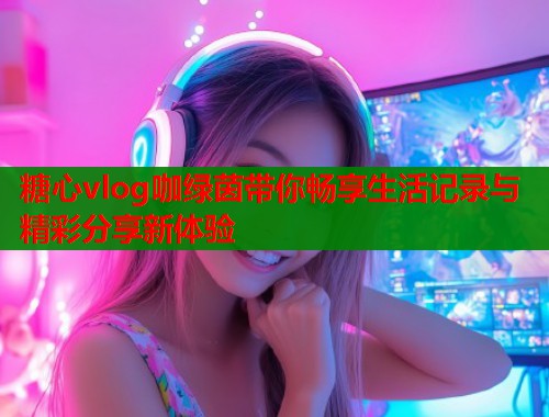 糖心vlog咖绿茵带你畅享生活记录与精彩分享新体验
