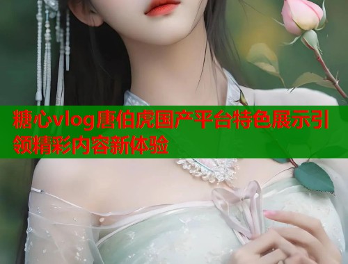 糖心vlog唐伯虎国产平台特色展示引领精彩内容新体验