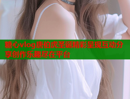 糖心vlog唐伯虎圣诞精彩呈现互动分享创作乐趣尽在平台